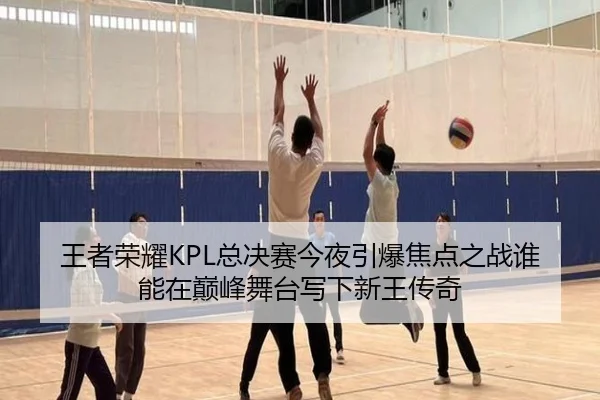 王者荣耀KPL总决赛今夜引爆焦点之战谁能在巅峰舞台写下新王传奇